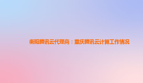 衡阳腾讯云代理商：重庆腾讯云计算工作情况