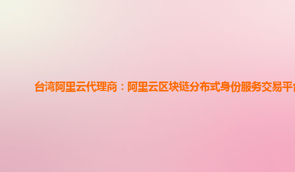台湾阿里云代理商：阿里云区块链分布式身份服务交易平台