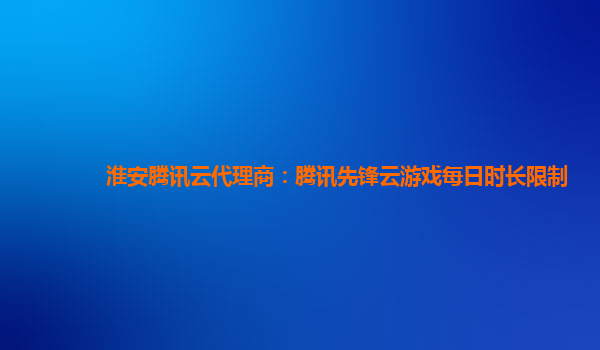 淮安腾讯云代理商：腾讯先锋云游戏每日时长限制