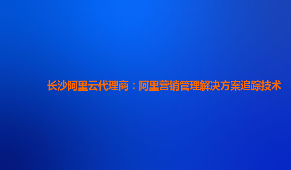 长沙阿里云代理商：阿里营销管理解决方案追踪技术