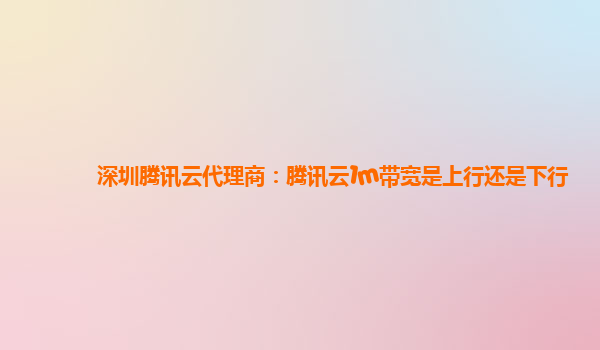 深圳腾讯云代理商：腾讯云1m带宽是上行还是下行