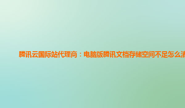 腾讯云国际站代理商：电脑版腾讯文档存储空间不足怎么清理