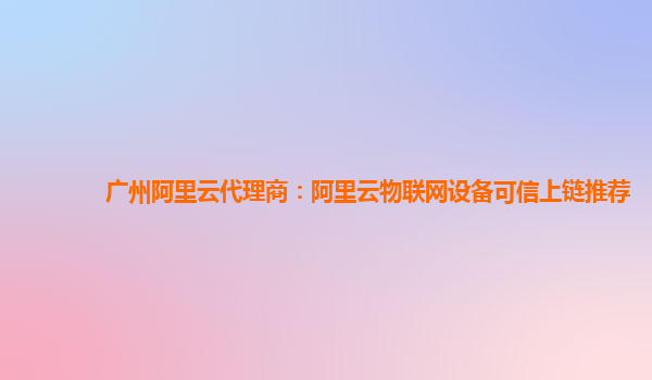 广州阿里云代理商：阿里云物联网设备可信上链推荐