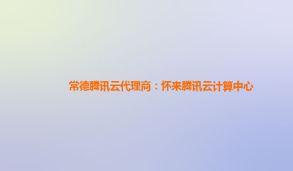 常德腾讯云代理商：怀来腾讯云计算中心