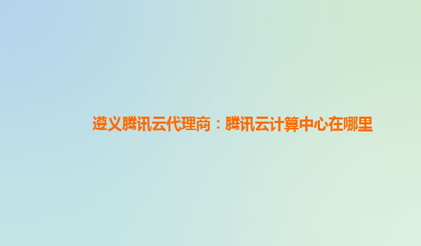 遵义腾讯云代理商：腾讯云计算中心在哪里