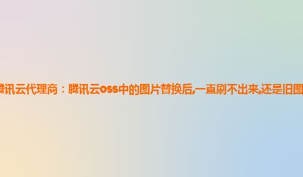 澳门腾讯云代理商：腾讯云oss中的图片替换后,一直刷不出来,还是旧图腾讯云oss