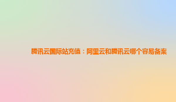 腾讯云国际站充值：阿里云和腾讯云哪个容易备案