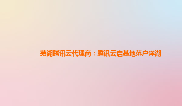 芜湖腾讯云代理商：腾讯云启基地落户洋湖