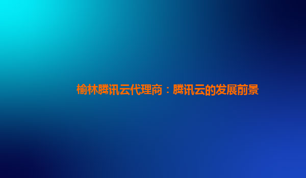 榆林腾讯云代理商：腾讯云的发展前景