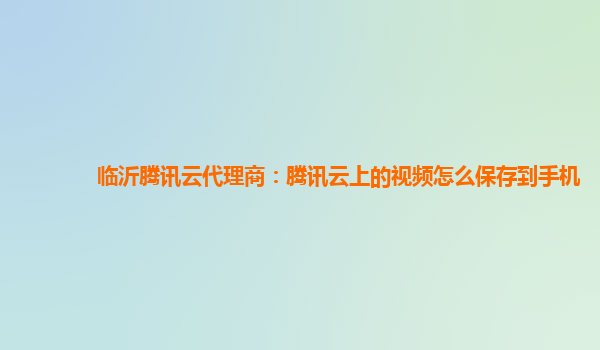 临沂腾讯云代理商：腾讯云上的视频怎么保存到手机