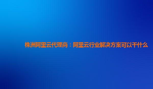 株洲阿里云代理商：阿里云行业解决方案可以干什么