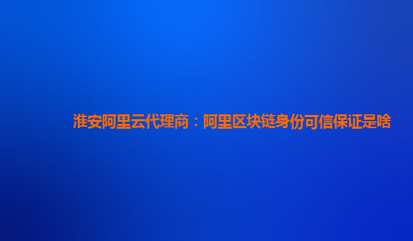 淮安阿里云代理商：阿里区块链身份可信保证是啥