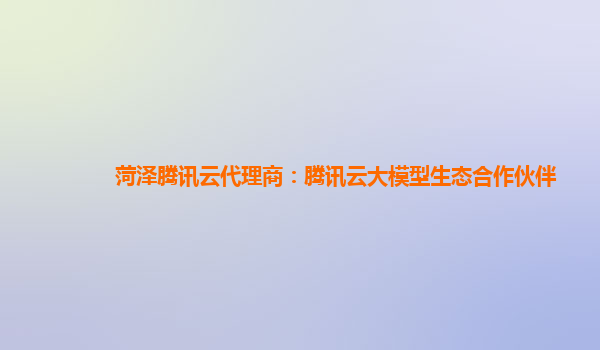 菏泽腾讯云代理商：腾讯云大模型生态合作伙伴