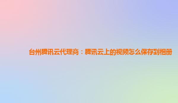 台州腾讯云代理商：腾讯云上的视频怎么保存到相册