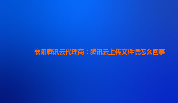 襄阳腾讯云代理商：腾讯云上传文件慢怎么回事