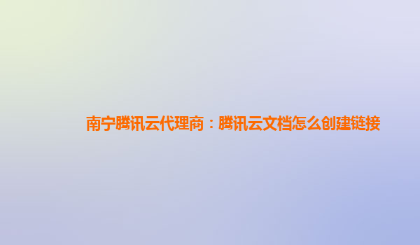 南宁腾讯云代理商：腾讯云文档怎么创建链接