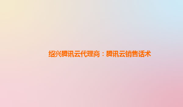 绍兴腾讯云代理商：腾讯云销售话术