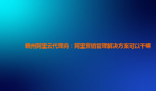 赣州阿里云代理商：阿里营销管理解决方案可以干嘛
