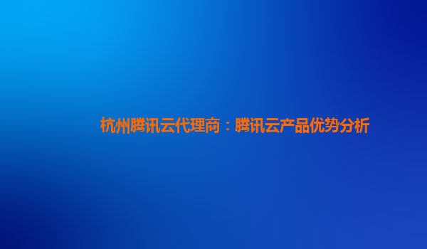 杭州腾讯云代理商：腾讯云产品优势分析