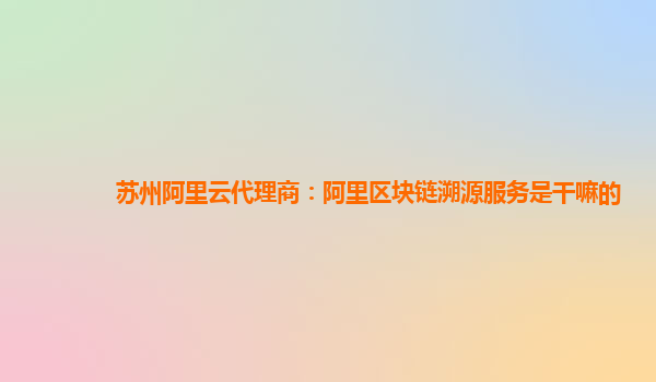 苏州阿里云代理商：阿里区块链溯源服务是干嘛的
