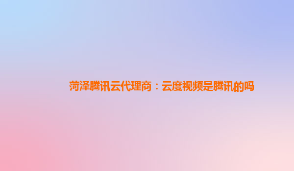 菏泽腾讯云代理商：云度视频是腾讯的吗