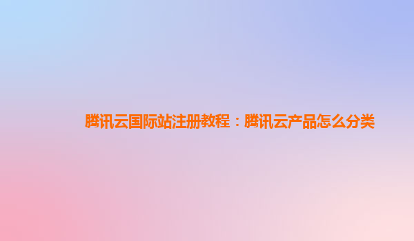 腾讯云国际站注册教程：腾讯云产品怎么分类