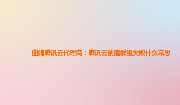 曲靖腾讯云代理商：腾讯云创建群组失败什么意思