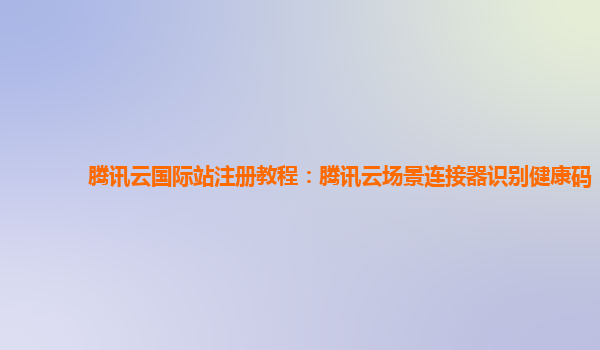 腾讯云国际站注册教程：腾讯云场景连接器识别健康码