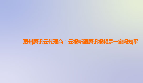 惠州腾讯云代理商：云视听跟腾讯视频是一家吗知乎