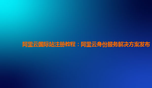 阿里云国际站注册教程：阿里云身份服务解决方案发布