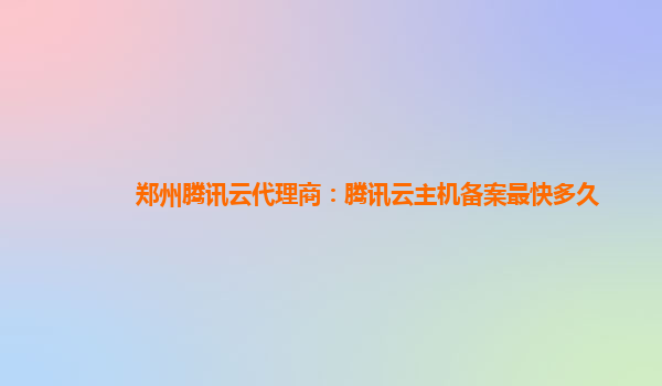 郑州腾讯云代理商：腾讯云主机备案最快多久