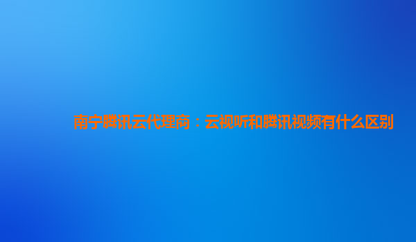 南宁腾讯云代理商：云视听和腾讯视频有什么区别