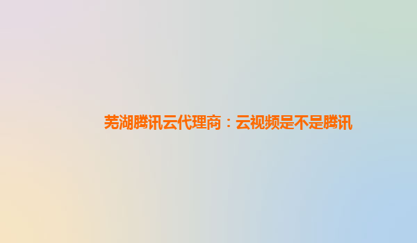 芜湖腾讯云代理商：云视频是不是腾讯