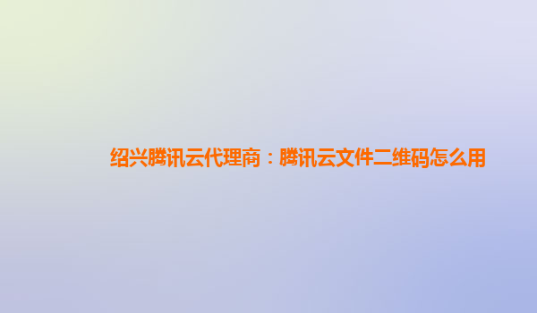 绍兴腾讯云代理商：腾讯云文件二维码怎么用