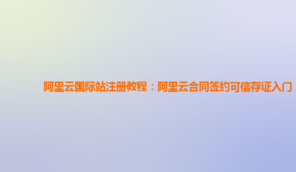 阿里云国际站注册教程：阿里云合同签约可信存证入门