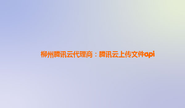 柳州腾讯云代理商：腾讯云上传文件api
