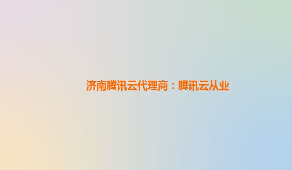 济南腾讯云代理商：腾讯云从业