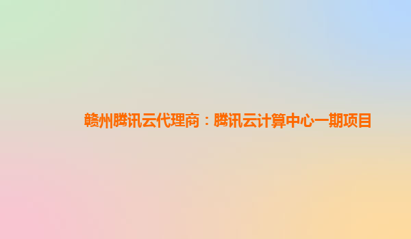 赣州腾讯云代理商：腾讯云计算中心一期项目