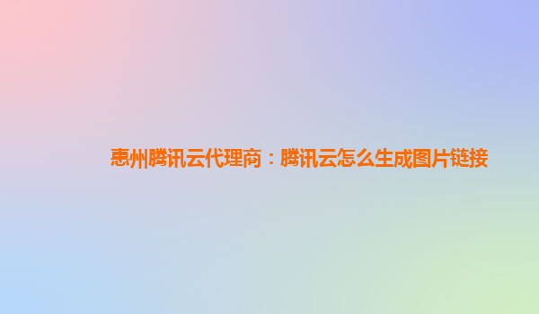 惠州腾讯云代理商：腾讯云怎么生成图片链接