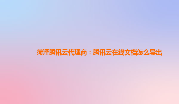 菏泽腾讯云代理商：腾讯云在线文档怎么导出