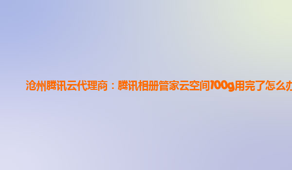 沧州腾讯云代理商：腾讯相册管家云空间100g用完了怎么办