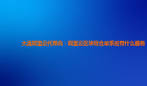 大连阿里云代理商：阿里云区块链仓单系统有什么服务