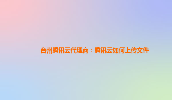 台州腾讯云代理商：腾讯云如何上传文件