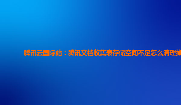 腾讯云国际站：腾讯文档收集表存储空间不足怎么清理掉