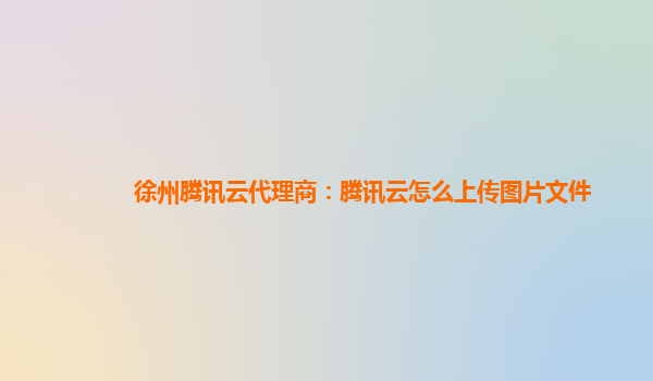 徐州腾讯云代理商：腾讯云怎么上传图片文件