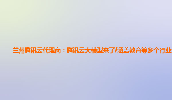 兰州腾讯云代理商：腾讯云大模型来了!涵盖教育等多个行业场景