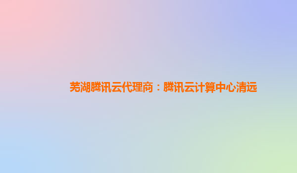 芜湖腾讯云代理商：腾讯云计算中心清远