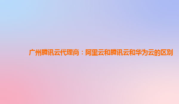 广州腾讯云代理商：阿里云和腾讯云和华为云的区别