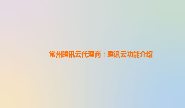 常州腾讯云代理商：腾讯云功能介绍