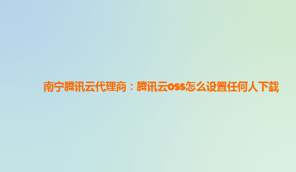 南宁腾讯云代理商：腾讯云oss怎么设置任何人下载